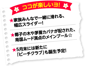 ココが楽しいヨ!★家族みんなで一緒に滑れる、幅広スライダー!★椰子の木や茅葺カバナが配された、メインプール☆★5月末には新たに「ビーチクラブ」も誕生予定!