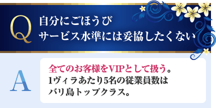 自分にごほうび。サービス水準には妥協したくない A.全てのお客様をVIPとして扱う。1ヴィラあたり5名の従業員数はバリ島トップクラス。