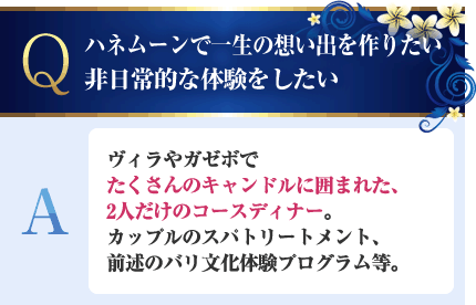 ハネムーンで一生の想い出を作りたい。非日常的な体験をしたい A.ヴィラやガゼボでたくさんのキャンドルに囲まれた、2人だけのコースディナー。カップルのスパトリートメント、前述のバリ文化体験プログラム等。