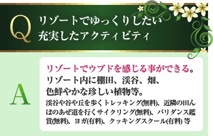 リゾートでゆっくりしたい充実したアクティビティ A.リゾートでウブドを感じる事ができる。リゾート内に棚田、渓谷、畑、色鮮やかな珍しい植物等。渓谷や谷や丘を歩くトレッキング(無料)、近隣の田んぼのあぜ道を行くサイクリング(無料)、バリダンス鑑賞(無料)、ヨガ(有料)、クッキングスクール(有料)等