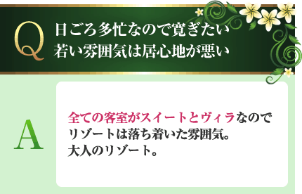 日ごろ多忙なので寛ぎたい。若い雰囲気は居心地が悪い A.全ての客室がスイートとヴィラなのでリゾートは落ち着いた雰囲気。大人のリゾート。