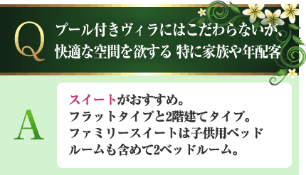 プール付きヴィラにはこだわらないが、快適な空間を欲する。特に家族や年配客 A.スイートがおすすめ。フラットタイプと2階建てタイプ。ファミリースイートは子供用ベッドルームも含めて2ベッドルーム。