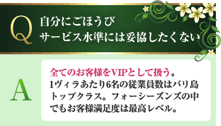 自分にごほうびサービス水準には妥協したくない A.全てのお客様をVIPとして扱う。1ヴィラあたり6名の従業員数はバリ島トップクラス。フォーシーズンズの中でもお客様満足度は最高レベル。