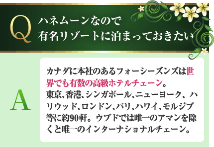 ハネムーンなので有名リゾートに泊まっておきたい A.カナダに本社のあるフォーシーズンズは世界でも有数の高級ホテルチェーン。東京、香港、シンガポール、ニューヨーク、ハリウッド、ロンドン、パリ、ハワイ、モルジブ等に約90軒。ウブドでは唯一のアマンを除くと唯一のインターナショナルチェーン。