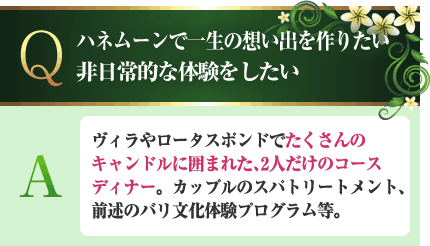 ハネムーンで一生の想い出を作りたい。非日常的な体験をしたい A.ヴィラやロータスポンドでたくさんのキャンドルに囲まれた、2人だけのコースディナー。カップルのスパトリートメント、前述のバリ文化体験プログラム等。