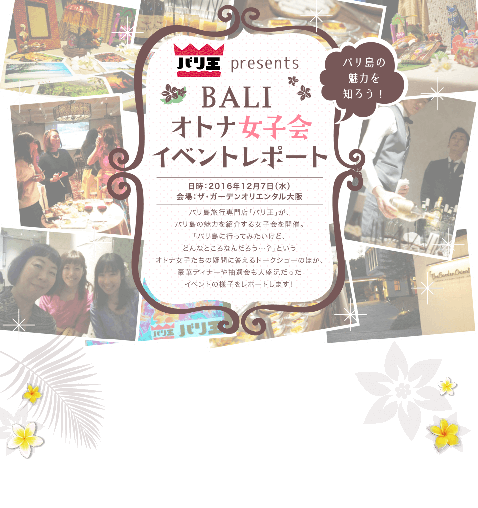 バリ王presents バリ島の魅力を知ろう! BALI オトナ女子会 イベントレポート 日時：2016年12月7日（水）会場：ザ・ガーデンオリエンタル大阪 バリ島旅行専門店「バリ王」が、バリ島の魅力を紹介する女子会を開催。「バリ島に行ってみたいけど、どんなところなんだろう…？」というオトナ女子たちの疑問に答えるトークショーのほか、豪華ディナーや抽選会も大盛況だったイベントの様子をレポートします！