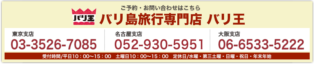 バリ王 ご予約・お問い合わせはこちら バリ島旅行専門店 バリ王 東京支店03-3526-7085 名古屋支店052-930-5951 大阪支店 06-6533-5222 受付時間平日10:00〜18:00 土曜日10:00〜17:00 第3土曜日・日曜・祝日・年末年始(休み)