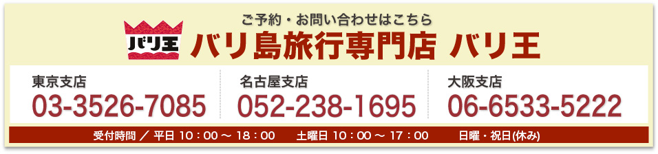 バリ王 ご予約・お問い合わせはこちら バリ島旅行専門店 バリ王 東京支店03-3526-7085 名古屋支店052-238-1695 大阪支店 06-6533-5222 受付時間平日10:00〜18:00 土曜日10:00〜17:00