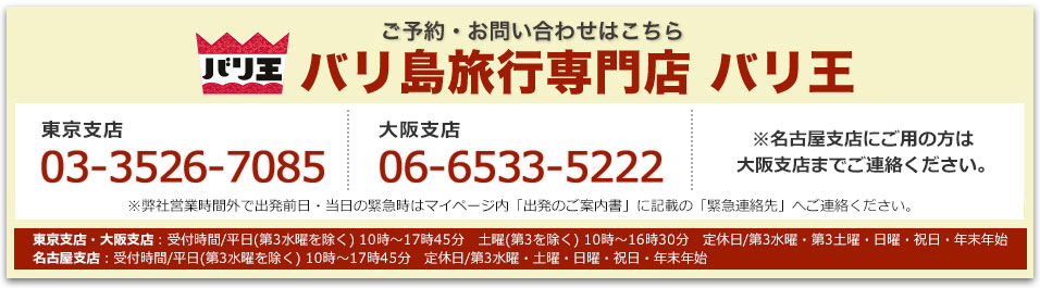 バリ王 ご予約・お問い合わせはこちら バリ島旅行専門店 バリ王 東京支店03-3526-7085 名古屋支店052-930-5951 大阪支店 06-6533-5222 東京支店・大阪支店：受付時間/平日(第3水曜を除く) 10時～17時45分　土曜(第3を除く) 10時～16時30分　定休日/第3水曜・第3土曜・日曜・祝日・年末年始　名古屋支店：受付時間/平日(第3水曜を除く) 10時～17時45分　定休日/第3水曜・土曜・日曜・祝日・年末年始※弊社営業時間外で出発前日・当日の緊急時はマイページ内「出発のご案内書」に記載の「緊急連絡先」へご連絡ください。※名古屋支店にご用の方は大阪支店までご連絡ください。