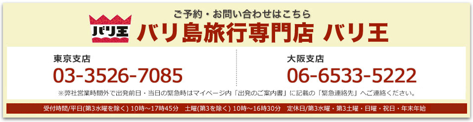 バリ王 ご予約・お問い合わせはこちら バリ島旅行専門店 バリ王 東京支店03-3526-7085 大阪支店 06-6533-5222 東京支店・大阪支店：受付時間/平日(第3水曜を除く) 10時～17時45分　土曜(第3を除く) 10時～16時30分　定休日/第3水曜・第3土曜・日曜・祝日・年末年始※弊社営業時間外で出発前日・当日の緊急時はマイページ内「出発のご案内書」に記載の「緊急連絡先」へご連絡ください。