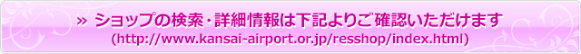 » ショップの検索・詳細情報は下記よりご確認いただけます(http://www.kansai-airport.or.jp/resshop/index.html)